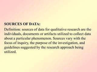 SOURCES OF DATA:
Definition: sources of data for qualitative research are the
individuals, documents or artifacts utilized to collect data
about a particular phenomenon. Sources vary with the
focus of inquiry, the purpose of the investigation, and
guidelines suggested by the research approach being
utilized.
 
