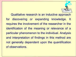 Qualitative
Qualitative research
research is
is an
an inductive
inductive approach
approach
for
for discovering
discovering or
or expanding
expanding knowledge
knowledge.
. It
It
requires
requires the
the involvement
involvement of
of the
the researcher
researcher in
in the
the
identification
identification of
of the
the meaning
meaning or
or relevance
relevance of
of a
a
particular
particular phenomenon
phenomenon to
to the
the individual
individual.
. Analysis
Analysis
and
and interpretation
interpretation of
of findings
findings in
in this
this method
method are
are
not
not generally
generally dependent
dependent upon
upon the
the quantification
quantification
of
of observations
observations.
.
 