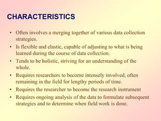 CHARACTERISTICS
• Often involves a merging together of various data collection
strategies.
• Is flexible and elastic, capable of adjusting to what is being
learned during the course of data collection.
• Tends to be holistic, striving for an understanding of the
whole.
• Requires researchers to become intensely involved, often
remaining in the field for lengthy periods of time.
• Requires the researcher to become the research instrument
• Requires ongoing analysis of the data to formulate subsequent
strategies and to determine when field work is done.
 