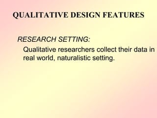 QUALITATIVE DESIGN FEATURES
RESEARCH SETTING:
Qualitative researchers collect their data in
real world, naturalistic setting.
 