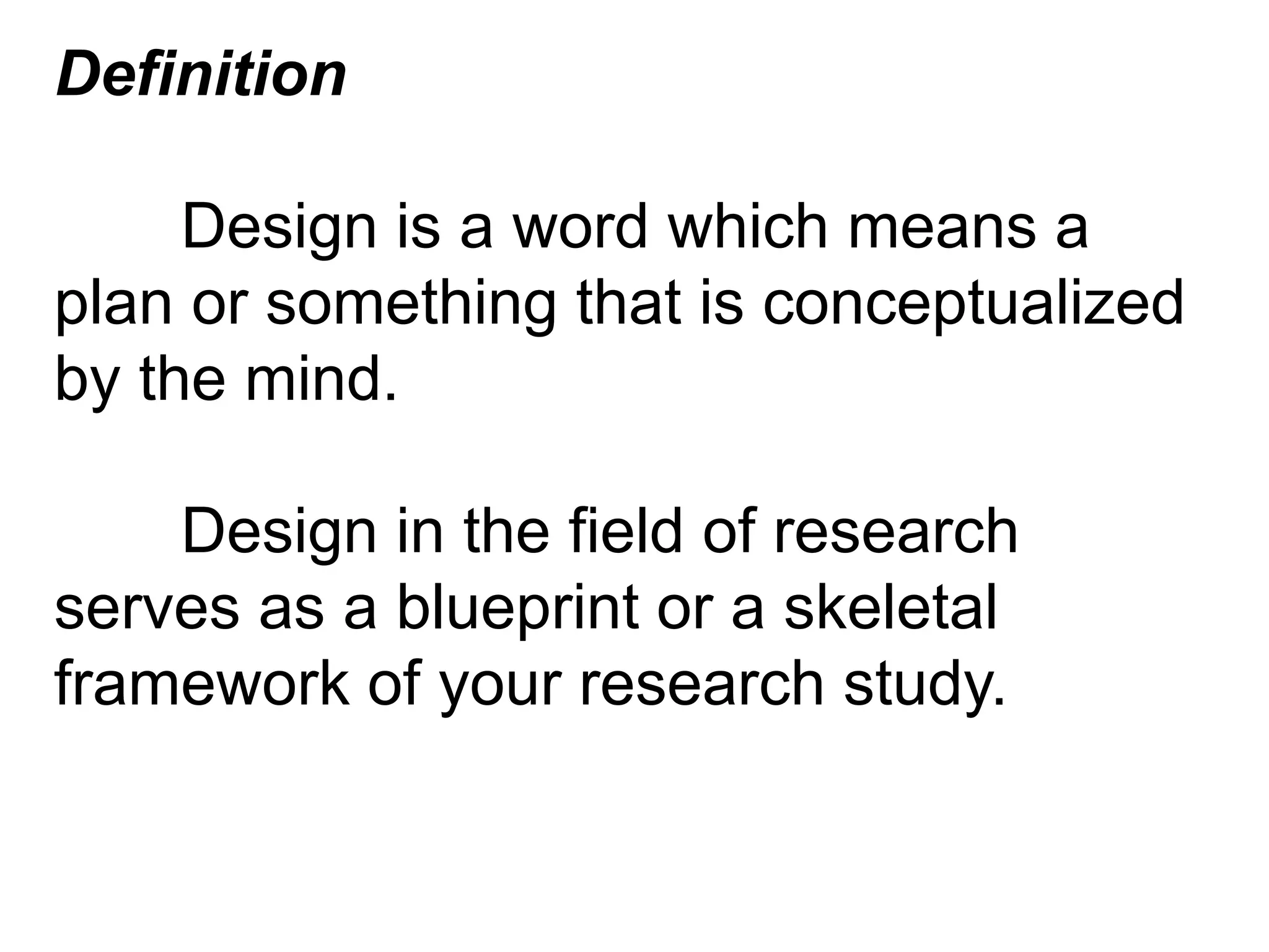 Definition
Design is a word which means a
plan or something that is conceptualized
by the mind.
Design in the field of research
serves as a blueprint or a skeletal
framework of your research study.
 