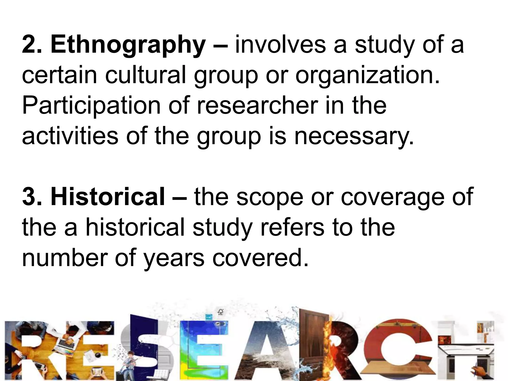 2. Ethnography – involves a study of a
certain cultural group or organization.
Participation of researcher in the
activities of the group is necessary.
3. Historical – the scope or coverage of
the a historical study refers to the
number of years covered.
 