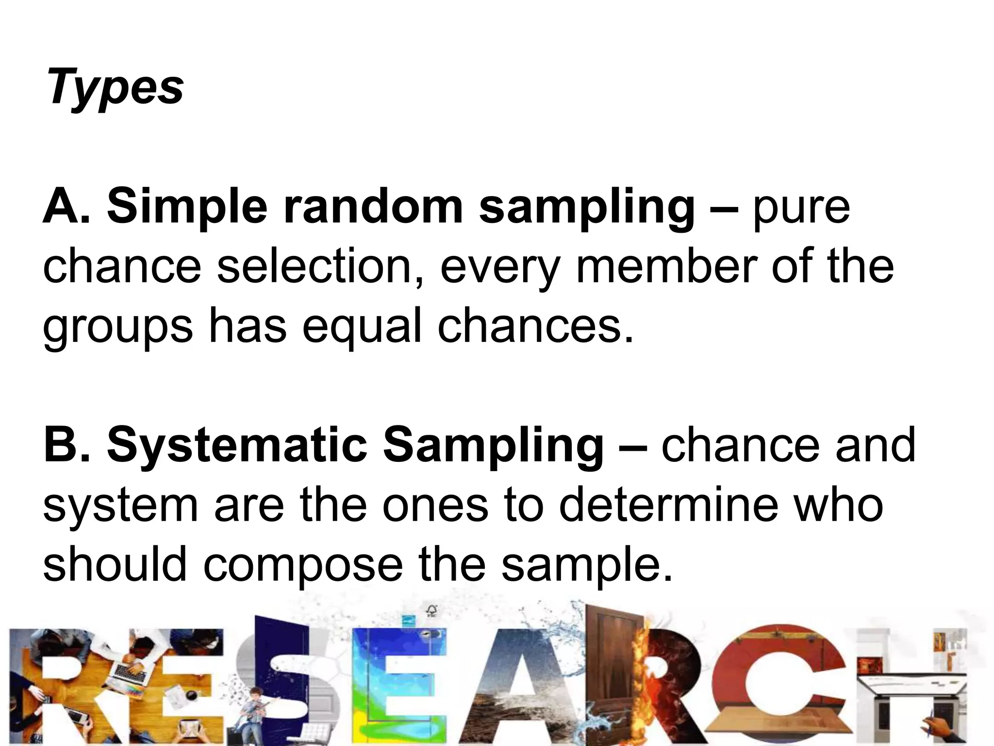 Types
A. Simple random sampling – pure
chance selection, every member of the
groups has equal chances.
B. Systematic Sampling – chance and
system are the ones to determine who
should compose the sample.
 