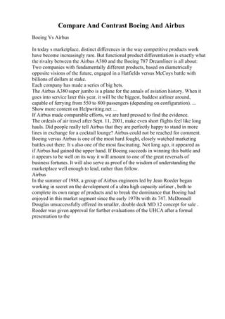 Compare And Contrast Boeing And Airbus
Boeing Vs Airbus
In today s marketplace, distinct differences in the way competitive products work
have become increasingly rare. But functional product differentiation is exactly what
the rivalry between the Airbus A380 and the Boeing 787 Dreamliner is all about:
Two companies with fundamentally different products, based on diametrically
opposite visions of the future, engaged in a Hatfields versus McCoys battle with
billions of dollars at stake.
Each company has made a series of big bets.
The Airbus A380super jumbo is a plane for the annals of aviation history. When it
goes into service later this year, it will be the biggest, baddest airliner around,
capable of ferrying from 550 to 800 passengers (depending on configuration). ...
Show more content on Helpwriting.net ...
If Airbus made comparable efforts, we are hard pressed to find the evidence.
The ordeals of air travel after Sept. 11, 2001, make even short flights feel like long
hauls. Did people really tell Airbus that they are perfectly happy to stand in more
lines in exchange for a cocktail lounge? Airbus could not be reached for comment.
Boeing versus Airbus is one of the most hard fought, closely watched marketing
battles out there. It s also one of the most fascinating. Not long ago, it appeared as
if Airbus had gained the upper hand. If Boeing succeeds in winning this battle and
it appears to be well on its way it will amount to one of the great reversals of
business fortunes. It will also serve as proof of the wisdom of understanding the
marketplace well enough to lead, rather than follow.
Airbus
In the summer of 1988, a group of Airbus engineers led by Jean Roeder began
working in secret on the development of a ultra high capacity airliner , both to
complete its own range of products and to break the dominance that Boeing had
enjoyed in this market segment since the early 1970s with its 747. McDonnell
Douglas unsuccessfully offered its smaller, double deck MD 12 concept for sale .
Roeder was given approval for further evaluations of the UHCA after a formal
presentation to the
 