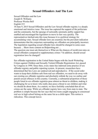 Sexual Offenders And The Law
Sexual Offenders and the Law
Joseph D. Williams
Professor Weslea Bell
English 215
10 June 9, 2015 Sexual Offenders and the Law Sexual offender registry is a deeply
emotional and intuitive issue. The issue has captured the support of the politicians
and the community, but the upsurge of outwardly automatic public support has
enabled and encouraged the legislators to move to fast very quickly. The
representatives latched onto this issue because it is a political strategy for
accumulating votes. Sexual offender laws are essential, but the prevalent indication
demonstrates that the conjecture surrounding sex offenders are principally incorrect.
The legislation regarding sexual offender laws should be changed in some cases
because ... Show more content on Helpwriting.net ...
The question one must ask themselves is What are the chances of recidivism rates on
sexual offenders compared to supplementary crimes ? In addition, should sexual
registration laws be changed?
Sex offender registration in the United States began with the Jacob Wetterling
Crimes against Children and Sexually Violent Offender Registration Act, passed
by Congress in 1994. Since then, every states has indorsed some practice of sex
offender registry and public reporting system. At present, researchers have
determined that Sex Laws are undeserved and unproductive . If the social order
wants to keep their children safe from real sex offenders, we need to do away with
our existing sex offender registries and absolutely rethink the way we outline and
punish sexual offences in this country. Currently, a substantial proportion of those
people listed in sex offender registries pose almost no threat to children, making it
challenging for us to know who really does pose a threat to our children and what
we should do about them. As a nation, we have foolishly concluded that all sex
crimes are the same. While sex offender registry laws vary from state to state. The
problem is simple because the law says that two teens caught engaging in consensual
oral sex in high school belong on the same list as a child rapist. This notion is
ridiculous. This concept leaves
 