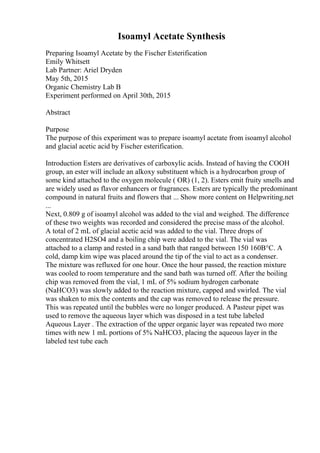 Isoamyl Acetate Synthesis
Preparing Isoamyl Acetate by the Fischer Esterification
Emily Whitsett
Lab Partner: Ariel Dryden
May 5th, 2015
Organic Chemistry Lab B
Experiment performed on April 30th, 2015
Abstract
Purpose
The purpose of this experiment was to prepare isoamyl acetate from isoamyl alcohol
and glacial acetic acid by Fischer esterification.
Introduction Esters are derivatives of carboxylic acids. Instead of having the COOH
group, an ester will include an alkoxy substituent which is a hydrocarbon group of
some kind attached to the oxygen molecule ( OR) (1, 2). Esters emit fruity smells and
are widely used as flavor enhancers or fragrances. Esters are typically the predominant
compound in natural fruits and flowers that ... Show more content on Helpwriting.net
...
Next, 0.809 g of isoamyl alcohol was added to the vial and weighed. The difference
of these two weights was recorded and considered the precise mass of the alcohol.
A total of 2 mL of glacial acetic acid was added to the vial. Three drops of
concentrated H2SO4 and a boiling chip were added to the vial. The vial was
attached to a clamp and rested in a sand bath that ranged between 150 160В°C. A
cold, damp kim wipe was placed around the tip of the vial to act as a condenser.
The mixture was refluxed for one hour. Once the hour passed, the reaction mixture
was cooled to room temperature and the sand bath was turned off. After the boiling
chip was removed from the vial, 1 mL of 5% sodium hydrogen carbonate
(NaHCO3) was slowly added to the reaction mixture, capped and swirled. The vial
was shaken to mix the contents and the cap was removed to release the pressure.
This was repeated until the bubbles were no longer produced. A Pasteur pipet was
used to remove the aqueous layer which was disposed in a test tube labeled
Aqueous Layer . The extraction of the upper organic layer was repeated two more
times with new 1 mL portions of 5% NaHCO3, placing the aqueous layer in the
labeled test tube each
 