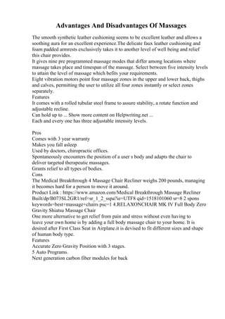 Advantages And Disadvantages Of Massages
The smooth synthetic leather cushioning seems to be excellent leather and allows a
soothing aura for an excellent experience.The delicate faux leather cushioning and
foam padded armrests exclusively takes it to another level of well being and relief
this chair provides.
It gives nine pre programmed massage modes that differ among locations where
massage takes place and timespan of the massage. Select between five intensity levels
to attain the level of massage which befits your requirements.
Eight vibration motors point four massage zones in the upper and lower back, thighs
and calves, permitting the user to utilize all four zones instantly or select zones
separately.
Features
It comes with a rolled tubular steel frame to assure stability, a rotate function and
adjustable recline.
Can hold up to ... Show more content on Helpwriting.net ...
Each and every one has three adjustable intensity levels.
Pros
Comes with 3 year warranty
Makes you fall asleep
Used by doctors, chiropractic offices.
Spontaneously encounters the position of a user s body and adapts the chair to
deliver targeted therapeutic massages.
Grants relief to all types of bodies.
Cons
The Medical Breakthrough 4 Massage Chair Recliner weighs 200 pounds, managing
it becomes hard for a person to move it around.
Product Link : https://www.amazon.com/Medical Breakthrough Massage Recliner
Built/dp/B073SL2GR1/ref=sr_1_2_sspa?ie=UTF8 qid=1518101060 sr=8 2 spons
keywords=best+massage+chairs psc=1 4.RELAXONCHAIR MK IV Full Body Zero
Gravity Shiatsu Massage Chair
One more alternative to get relief from pain and stress without even having to
leave your own home is by adding a full body massage chair to your home. It is
desired after First Class Seat in Airplane.it is devised to fit different sizes and shape
of human body type.
Features
Accurate Zero Gravity Position with 3 stages.
5 Auto Programs.
Next generation carbon fiber modules for back
 