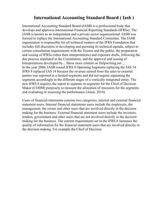 International Accounting Standard Board ( Iasb )
International Accounting Standard Board (IASB) is a professional body that
develops and approves International Financial Reporting Standards (IFRSs). The
IASB is known as an independent and a private sector organizational. IASB was
formed to replace the International Accounting Standard Committee. The IASB
organization is responsible for all technical matters of the IFRS Foundation that
includes full discretion in developing and pursuing its technical agenda, subject to
certain consultation requirements with the Trustee and the public, the preparation
and issuing of IFRSs (other than interpretations) and exposure drafts, following the
due process stipulated in the Constitution, and the approval and issuing of
Interpretations developed by... Show more content on Helpwriting.net ...
In the year 2006, IASB issued IFRS 8 Operating Segments replacing the IAS 14.
IFRS 8 replaced IAS 14 because the revenue earned from the sales to external
parties was reported in a limited segments and did not require separating the
segments accordingly to the different stages of a vertically integrated entity. The
new IFRS 8 requires the report to separate in segments for the Chief of Decision
Maker (CODM) purposely to measure the allocation of resources for the segments
and evaluating or assessing the performance (Anon, 2014).
Users of financial statements consists two categories, internal and external financial
statement users. Internal financial statements users include the employees, the
management, the owner and other users that are involved directly in the decision
making for the business. External financial statement users include the investors,
lenders, government and other users that are not involved directly in the decision
making for the business. The current requirements set in the IFRS 8 increases the
quality of information for the financial statement users that are involved directly to
the decision making. For example the Chief of Decision
 