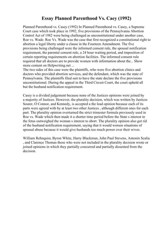 Essay Planned Parenthood Vs. Caey (1992)
Planned Parenthood vs. Casey (1992) In Planned Parenthood vs. Casey, a Supreme
Court case which took place in 1992, five provisions of the Pennsylvania Abortion
Control Act of 1982 were being challenged as unconstitutional under another case,
Roe vs. Wade. Roe Vs. Wade was the case that first recognized a constitutional right to
abortion a legal liberty under a clause in the Fourteen Amendment. The five
provisions being challenged were the informed consent rule, the spousal notification
requirement, the parental consent rule, a 24 hour waiting period, and imposition of
certain reporting requirements on abortion facilities. The informed consent rule
required that all doctors are to provide women with information about the... Show
more content on Helpwriting.net ...
The two sides of this case were the plaintiffs, who were five abortion clinics and
doctors who provided abortion services, and the defendant, which was the state of
Pennsylvania. The plaintiffs filed suit to have the state declare the five provisions
unconstitutional. During the appeal in the Third Circuit Court, the court upheld all
but the husband notification requirement.
Casey is a divided judgement because none of the Justices opinions were joined by
a majority of Justices. However, the plurality decision, which was written by Justices
Souter, O Connor, and Kennedy, is accepted a the lead opinion because each of its
parts were agreed with by at least two other Justices , although different ones for each
part. The plurality opinion overturned the strict trimester formula previously used in
Roe vs. Wade which then made it a shorter time period before the State s interest in
the fetus outweighed the woman s interest to abort. The plurality opinion also got rid
of the husband notification requirement, saying that it would worsen situations of
spousal abuse because it would give husbands too much power over their wives.
William Rehnquist, Byron White, Harry Blackmun, John Paul Stevens, Antonin Scalia
, and Clarence Thomas those who were not included in the plurality decision wrote or
joined opinions in which they partially concurred and partially dissented from the
decision.
 