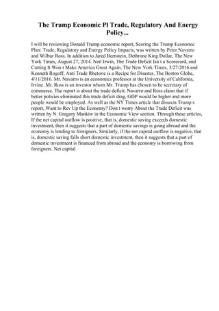 The Trump Economic Pl Trade, Regulatory And Energy
Policy...
I will be reviewing Donald Trump economic report, Scoring the Trump Economic
Plan: Trade, Regulatory and Energy Policy Impacts, was written by Peter Navarro
and Wilbur Ross. In addition to Jared Bernstein, Dethrone King Dollar, The New
York Times, August 27, 2014. Neil Irwin, The Trade Deficit Isn t a Scorecard, and
Cutting It Won t Make America Great Again, The New York Times, 3/27/2016 and
Kenneth Rogoff, Anti Trade Rhetoric is a Recipe for Disaster, The Boston Globe,
4/11/2016. Mr. Navarro is an economics professor at the University of California,
Irvine. Mr. Ross is an investor whom Mr. Trump has chosen to be secretary of
commerce. The report is about the trade deficit. Navarro and Ross claim that if
better policies eliminated this trade deficit drag, GDP would be higher and more
people would be employed. As well as the NY Times article that dissects Trump s
report, Want to Rev Up the Economy? Don t worry About the Trade Deficit was
written by N. Gregory Mankiw in the Economic View section. Through these articles,
If the net capital outflow is positive, that is, domestic saving exceeds domestic
investment, then it suggests that a part of domestic savings is going abroad and the
economy is lending to foreigners. Similarly, if the net capital outflow is negative, that
is, domestic saving falls short domestic investment, then it suggests that a part of
domestic investment is financed from abroad and the economy is borrowing from
foreigners. Net capital
 