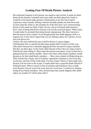 Leming Fear Of Death Picture Analysis
My emotional response to this picture was negative and worried. It made me think
about all the funerals I attended and it also made me think about how lonely it
would be to be buried under ground. Unfortunately in my life I have had to
experience many funerals. During a funeral normally people can look down and
see how deep the whole is, this reminds me of the first time I saw someone being
buried. It also made me think of that I do not want to be buried under ground. I
have a fear of being buried alive because I do not like enclosed spaces. When I pass
I would rather be cremated then being buried underground. My other reaction is
that this picture shows respect. Even though people may think digging a hole is a
negative job, it does show respect that you are making a place for a person s loved
one to be put to rest.
I believe the story behind the man would be that he is a grave digger.
Unfortunately this is a profession that many people hold. It looks as if this is an
older photo because he is manually digging the hole out and not using a machine
that they use these days. It also looks older because of how they are using wood to
hold the dirt from falling in. Back when this picture took place, it may be that this is
getting buried for a family member. There were times when family members would
dig graves for their dead family members. ... Show more content on Helpwriting.net ...
They include fear of pain, fear of isolation/ separations/ loneliness, fear of leaving
loved ones, and fear of fate of the body. For fear of pain I believe I had a high score
because I do not want to die in pain. I would rather have a peaceful death instead of
feeling the pain. When it comes to fear of isolation and loneliness I have a high
score because I do not want to be away from my loved ones. I could never imagine
losing all my family members. Also not knowing what exactly happens after death
makes me wonder if I will be alone after I
 