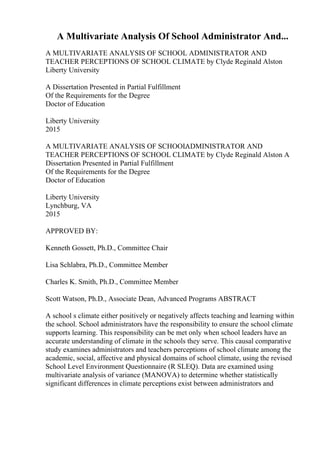 A Multivariate Analysis Of School Administrator And...
A MULTIVARIATE ANALYSIS OF SCHOOL ADMINISTRATOR AND
TEACHER PERCEPTIONS OF SCHOOL CLIMATE by Clyde Reginald Alston
Liberty University
A Dissertation Presented in Partial Fulfillment
Of the Requirements for the Degree
Doctor of Education
Liberty University
2015
A MULTIVARIATE ANALYSIS OF SCHOOL
ADMINISTRATOR AND
TEACHER PERCEPTIONS OF SCHOOL CLIMATE by Clyde Reginald Alston A
Dissertation Presented in Partial Fulfillment
Of the Requirements for the Degree
Doctor of Education
Liberty University
Lynchburg, VA
2015
APPROVED BY:
Kenneth Gossett, Ph.D., Committee Chair
Lisa Schlabra, Ph.D., Committee Member
Charles K. Smith, Ph.D., Committee Member
Scott Watson, Ph.D., Associate Dean, Advanced Programs ABSTRACT
A school s climate either positively or negatively affects teaching and learning within
the school. School administrators have the responsibility to ensure the school climate
supports learning. This responsibility can be met only when school leaders have an
accurate understanding of climate in the schools they serve. This causal comparative
study examines administrators and teachers perceptions of school climate among the
academic, social, affective and physical domains of school climate, using the revised
School Level Environment Questionnaire (R SLEQ). Data are examined using
multivariate analysis of variance (MANOVA) to determine whether statistically
significant differences in climate perceptions exist between administrators and
 