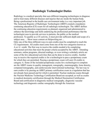 Radiologic Technologist Duties
Radiology is a medical specialty that uses different imagaing technologies to diagnose
and to treat many different diseases and injuries that are inside the human body.
Being a professional in the health care environment today is a very important job.
The American Registry of Radiologic Technologist (ARRT) created a mandatory
continuing education (CE) exam for all radiologic technologist. The ARRT defines
the continuing education requirements as planned, organized and administered to
enhance the knowledge and skills underlying the professional performance that the
technologist uses to provide services to patients, the public or the medical
profession. To qualify as a CE activity, it must provide sufficient depth and scope of a
subject area. ... Show more content on Helpwriting.net ...
Only one of the three different ways to earn credits must be completed to reach the
CE requirements. All credits must come from one of the two categories known as
A or A+ credit. The first way to receive the credits needed is by completing
educational activities that meet the proper criteria accepted by the ARRT. Attending
seminars, online programs, directed readings, or even writing a scholarly article are
some of the few educational activities that can be done to receive credits. Another
way to receive the required credits is for a technologist to pass a postprimary exam
for which they are permitted. Passing a postprimary exam will earn 24 credits in
category A. Some of the included postprimary exams for a technologist to complete
are the ARRT exams in quality managment, sonography, mammography, bone density,
computed tomography, and cardiovascular interventional technology. The last way to
earn credits is by passing an ARRT primary certification exam in a regulation that has
not already been passed and for which is permitted. Nuclear medicine exams through
the Nuclear Medicine Technology Certification Board are accepted, as well as exams
in medical dosimetry certification through the Medical Dosimetrist Certification
Board and certification in diagnostic medical sonography, diagnostic vascular
technology and diagnostic cardiac sonography through the American
 