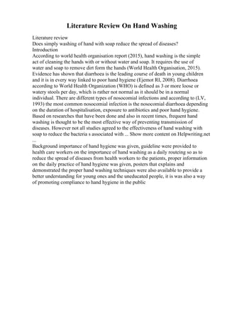 Literature Review On Hand Washing
Literature review
Does simply washing of hand with soap reduce the spread of diseases?
Introduction
According to world health organisation report (2015), hand washing is the simple
act of cleaning the hands with or without water and soap. It requires the use of
water and soap to remove dirt form the hands (World Health Organisation, 2015).
Evidence has shown that diarrhoea is the leading course of death in young children
and it is in every way linked to poor hand hygiene (Ejemot RI, 2008). Diarrhoea
according to World Health Organization (WHO) is defined as 3 or more loose or
watery stools per day, which is rather not normal as it should be in a normal
individual. There are different types of nosocomial infections and according to (LV,
1993) the most common nosocomial infection is the nosocomial diarrhoea depending
on the duration of hospitalisation, exposure to antibiotics and poor hand hygiene.
Based on researches that have been done and also in recent times, frequent hand
washing is thought to be the most effective way of preventing transmission of
diseases. However not all studies agreed to the effectiveness of hand washing with
soap to reduce the bacteria s associated with ... Show more content on Helpwriting.net
...
Background importance of hand hygiene was given, guideline were provided to
health care workers on the importance of hand washing as a daily routeing so as to
reduce the spread of diseases from health workers to the patients, proper information
on the daily practice of hand hygiene was given, posters that explains and
demonstrated the proper hand washing techniques were also available to provide a
better understanding for young ones and the uneducated people, it is was also a way
of promoting compliance to hand hygiene in the public
 