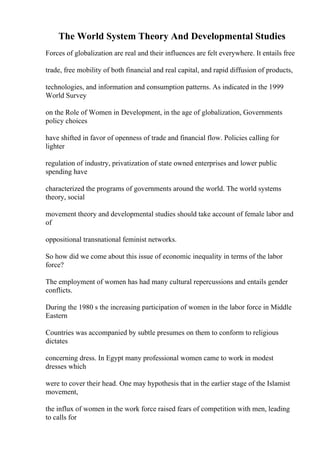 The World System Theory And Developmental Studies
Forces of globalization are real and their influences are felt everywhere. It entails free
trade, free mobility of both financial and real capital, and rapid diffusion of products,
technologies, and information and consumption patterns. As indicated in the 1999
World Survey
on the Role of Women in Development, in the age of globalization, Governments
policy choices
have shifted in favor of openness of trade and financial flow. Policies calling for
lighter
regulation of industry, privatization of state owned enterprises and lower public
spending have
characterized the programs of governments around the world. The world systems
theory, social
movement theory and developmental studies should take account of female labor and
of
oppositional transnational feminist networks.
So how did we come about this issue of economic inequality in terms of the labor
force?
The employment of women has had many cultural repercussions and entails gender
conflicts.
During the 1980 s the increasing participation of women in the labor force in Middle
Eastern
Countries was accompanied by subtle presumes on them to conform to religious
dictates
concerning dress. In Egypt many professional women came to work in modest
dresses which
were to cover their head. One may hypothesis that in the earlier stage of the Islamist
movement,
the influx of women in the work force raised fears of competition with men, leading
to calls for
 
