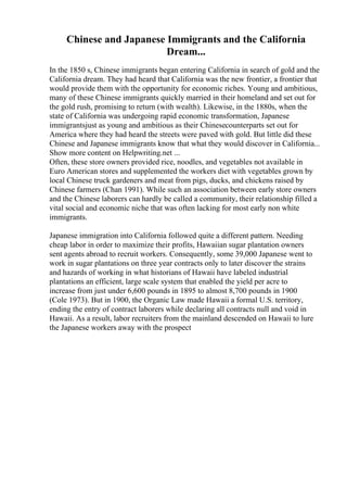 Chinese and Japanese Immigrants and the California
Dream...
In the 1850 s, Chinese immigrants began entering California in search of gold and the
California dream. They had heard that California was the new frontier, a frontier that
would provide them with the opportunity for economic riches. Young and ambitious,
many of these Chinese immigrants quickly married in their homeland and set out for
the gold rush, promising to return (with wealth). Likewise, in the 1880s, when the
state of California was undergoing rapid economic transformation, Japanese
immigrantsjust as young and ambitious as their Chinesecounterparts set out for
America where they had heard the streets were paved with gold. But little did these
Chinese and Japanese immigrants know that what they would discover in California...
Show more content on Helpwriting.net ...
Often, these store owners provided rice, noodles, and vegetables not available in
Euro American stores and supplemented the workers diet with vegetables grown by
local Chinese truck gardeners and meat from pigs, ducks, and chickens raised by
Chinese farmers (Chan 1991). While such an association between early store owners
and the Chinese laborers can hardly be called a community, their relationship filled a
vital social and economic niche that was often lacking for most early non white
immigrants.
Japanese immigration into California followed quite a different pattern. Needing
cheap labor in order to maximize their profits, Hawaiian sugar plantation owners
sent agents abroad to recruit workers. Consequently, some 39,000 Japanese went to
work in sugar plantations on three year contracts only to later discover the strains
and hazards of working in what historians of Hawaii have labeled industrial
plantations an efficient, large scale system that enabled the yield per acre to
increase from just under 6,600 pounds in 1895 to almost 8,700 pounds in 1900
(Cole 1973). But in 1900, the Organic Law made Hawaii a formal U.S. territory,
ending the entry of contract laborers while declaring all contracts null and void in
Hawaii. As a result, labor recruiters from the mainland descended on Hawaii to lure
the Japanese workers away with the prospect
 