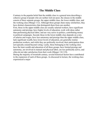 The Middle Class
Contrary to the popular belief that the middle class is a general term describing a
cohesive group of people who are neither rich nor poor, the classes in the middle
consist of three separate groups: the upper middle class, the lower middle class, and
the working class (Marger 112). Although these groups share many similarities, they
have distinct characteristics that distinguish them from one another.
First, those in the upper middle class are usually salaried workers, have significant
autonomy and prestige, have higher levels of education, work with ideas rather
than performing physical labor, and are very active in politics, contributing money
to political campaigns. Second, those in the lower middle class depends on a mix
of salaries and wages, have less autonomy and prestige than the upper middle class,
lack significant wealth, have lower levels of education, are generally routine
production workers, and while they are politically involved, their participation does
not typically extend beyond voting. Lastly, those belonging to the working class
have the least wealth and education of all three groups, have limited prestige and
autonomy, are involved in manual and physical labor, are less politically active, and
often do not take satisfaction from their work (Marger 116 119).
During the majority of twentieth century, several historical factors have contributed
to the expansion of each of these groups. As discussed in lecture, the working class
experienced a major
 