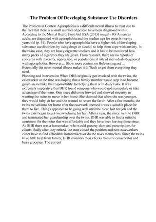 The Problem Of Developing Substance Use Disorders
The Problem in Context Agoraphobia is a difficult mental illness to treat due to
the fact that there is a small number of people have been diagnosed with it.
According to the Mental Health First Aid USA (2013) roughly 0.9 American
adults are diagnosed with agoraphobia and the median age for onset is twenty
years old (p. 41). People who have agoraphobia have a higher risk of developing
substance use disorders by using drugs or alcohol to help them cope with anxiety. In
the twins case, they are heavy cigarette smokers and it has to be monitored how
many packs of cigarettes they are given. From research, there are no reports of
concerns with diversity, oppression, or populations at risk of individuals diagnosed
with agoraphobia. However,... Show more content on Helpwriting.net ...
Essentially the twins mental illness makes it difficult to get them everything they
need.
Planning and Intervention When DHR originally got involved with the twins, the
caseworker at the time was hoping that a family member would step in to become
guardian and take the responsibility for helping them with daily tasks. It was
extremely imperative that DHR found someone who would not manipulate or take
advantage of the twins. One niece did come forward and showed sincerity in
wanting the twins to move in her home. She claimed that when she was younger,
they would baby sit her and she wanted to return the favor. After a few months, the
twins moved into her home after the casework deemed it was a suitable place for
them to live. Things appeared to be going well until the niece lost her job and the
twins care began to get overwhelming for her. After a year, the niece went to DHR
and terminated her guardianship over the twins. DHR was able to find a suitable
apartment for the twins that was affordable and they have been leaving there since.
At DHR there was a homemaker, who would grocery shop and prescriptions for
clients. Sadly after they retired, the state closed the position and now caseworkers
either have to find affordable homemakers or do the tasks themselves. Since the twins
have little help from family, DHR monitors their checks from the conservator and
buys groceries. The current
 