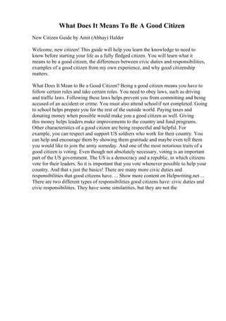 What Does It Means To Be A Good Citizen
New Citizen Guide by Amit (Abhay) Halder
Welcome, new citizen! This guide will help you learn the knowledge to need to
know before starting your life as a fully fledged citizen. You will learn what it
means to be a good citizen, the differences between civic duties and responsibilities,
examples of a good citizen from my own experience, and why good citizenship
matters.
What Does It Mean to Be a Good Citizen? Being a good citizen means you have to
follow certain rules and take certain roles. You need to obey laws, such as driving
and traffic laws. Following these laws helps prevent you from committing and being
accused of an accident or crime. You must also attend schoolif not completed. Going
to school helps prepare you for the rest of the outside world. Paying taxes and
donating money when possible would make you a good citizen as well. Giving
this money helps leaders make improvements to the country and fund programs.
Other characteristics of a good citizen are being respectful and helpful. For
example, you can respect and support US soldiers who work for their country. You
can help and encourage them by showing them gratitude and maybe even tell them
you would like to join the army someday. And one of the most notorious traits of a
good citizen is voting. Even though not absolutely necessary, voting is an important
part of the US government. The US is a democracy and a republic, in which citizens
vote for their leaders. So it is important that you vote whenever possible to help your
country. And that s just the basics! There are many more civic duties and
responsibilities that good citizens have. ... Show more content on Helpwriting.net ...
There are two different types of responsibilities good citizens have: civic duties and
civic responsibilities. They have some similarities, but they are not the
 