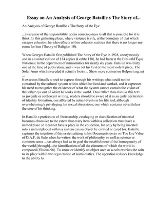 Essay on An Analysis of George Bataille s The Story of...
An Analysis of George Bataille s The Story of the Eye
...awareness of the impossibility opens consciousness to all that is possible for it to
think. In this gathering place, where violence is rife, at the boundary of that which
escapes cohesion, he who reflects within cohesion realizes that there is no longer any
room for him (Theory of Religion 10).
When Georges Bataille first published The Story of the Eye in 1928, anonymously
and in a limited edition of 134 copies (Lechte 118), he had been at the BibliothГЁque
Nationale in the department of numismatics for nearly six years. Bataille was thirty
one at the time of publication, and it was not his first or the most violent piece. The
Solar Anus which preceded it actually looks ... Show more content on Helpwriting.net
...
It executes Bataille s need to express through his writings what could not be
contained by the cultural system within which he lived and worked, and it expresses
his need to recognize the existence of what the system cannot contain the vision of
that other eye out of which he looks at the world. Thus rather than dismiss this text
as juvenile or adolescent writing, readers should be aware of it as an early declaration
of identity formation, one affected by actual events in his life and, although
overwhelmingly privileging his sexual obsessions, one which contains nevertheless
the core of his thinking.
In Bataille s profession of librarianship, cataloging or classification of material
becomes obsessive to the extent that every item within a collection must have a
named place or it cannot have a place in the collection, for only by being inserted
into a named placed within a system can an object be curated or cared for. Bataille
captures the intention of this systematizing in his Documents essay on The Use Value
of D.A.F. de Sade when he writes: the work of philosophy as well as science or
common sense ...has always had as its goal the establishment of the homogeneity of
the world [through]...the identification of all the elements of which the world is
composed (Visions 96). To know or identify an object such as a coin restricts the coin
to its place within the organization of numismatics. The operation reduces knowledge
to the ability to
 