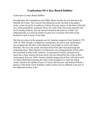 Confessions Of A Key Board Dabbler
Confessions of a Key Board Dabbler
On September 9th I attended my first SWIC Music Faculty Preview Recital at the
Schmidt Art Center. The venue for the afternoon recital was held in the gallery
room, a room set up for an audience of about 50 music majors. In the front of the hall
sat a white grand piano on parquet floors; the walls of the room were adorned with
art of varying mediums. Having mucked around on the piano as a child, I sat
enthusiastically as a musical amateur in great awe of anyone with talent of the
keyboard or gift of music of any kind.
The first two pieces in the program were by Austrian composer Franz Schubert 1797
1828. In 1808, through a competitive examination, the eleven year old Schubert
was accepted into the choir of the Imperial Court Chapel as well as the Royal
Seminary. He was a shy youth, and spent most of his spare time practicing and
composing alone. When Shubert was fifteen his voice changed and he left the choir
but continued to study at the seminary. As discussed in lecture, each period of
music has a chain reaction between artists who are affected by the events of their
environment. Post war 1950 s America had the progression of Jazz with artists such
as Charlie Bird Parker pushing the limits of the saxophone to create the bebop
sound, echoed in the rhythm of prose of writer Jack Kerouac and Jackson Pollock s
abstract of the brush. Franz Schubert s fellow artists were no different at the turn of
the eighteenth century as the
 