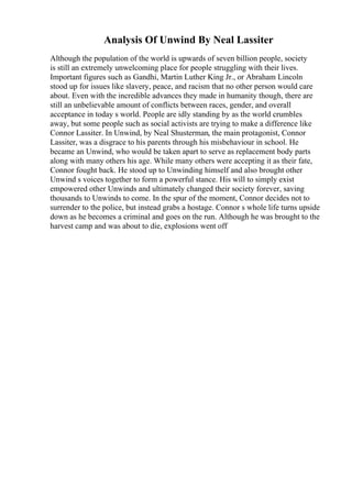 Analysis Of Unwind By Neal Lassiter
Although the population of the world is upwards of seven billion people, society
is still an extremely unwelcoming place for people struggling with their lives.
Important figures such as Gandhi, Martin Luther King Jr., or Abraham Lincoln
stood up for issues like slavery, peace, and racism that no other person would care
about. Even with the incredible advances they made in humanity though, there are
still an unbelievable amount of conflicts between races, gender, and overall
acceptance in today s world. People are idly standing by as the world crumbles
away, but some people such as social activists are trying to make a difference like
Connor Lassiter. In Unwind, by Neal Shusterman, the main protagonist, Connor
Lassiter, was a disgrace to his parents through his misbehaviour in school. He
became an Unwind, who would be taken apart to serve as replacement body parts
along with many others his age. While many others were accepting it as their fate,
Connor fought back. He stood up to Unwinding himself and also brought other
Unwind s voices together to form a powerful stance. His will to simply exist
empowered other Unwinds and ultimately changed their society forever, saving
thousands to Unwinds to come. In the spur of the moment, Connor decides not to
surrender to the police, but instead grabs a hostage. Connor s whole life turns upside
down as he becomes a criminal and goes on the run. Although he was brought to the
harvest camp and was about to die, explosions went off
 