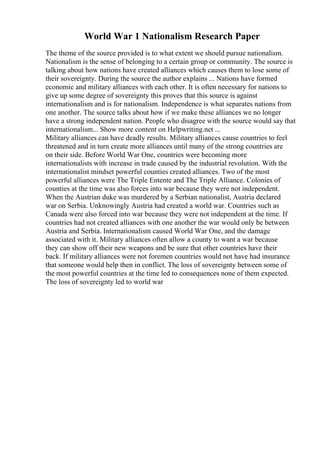 World War 1 Nationalism Research Paper
The theme of the source provided is to what extent we should pursue nationalism.
Nationalism is the sense of belonging to a certain group or community. The source is
talking about how nations have created alliances which causes them to lose some of
their sovereignty. During the source the author explains ... Nations have formed
economic and military alliances with each other. It is often necessary for nations to
give up some degree of sovereignty this proves that this source is against
internationalism and is for nationalism. Independence is what separates nations from
one another. The source talks about how if we make these alliances we no longer
have a strong independent nation. People who disagree with the source would say that
internationalism... Show more content on Helpwriting.net ...
Military alliances can have deadly results. Military alliances cause countries to feel
threatened and in turn create more alliances until many of the strong countries are
on their side. Before World War One, countries were becoming more
internationalists with increase in trade caused by the industrial revolution. With the
internationalist mindset powerful counties created alliances. Two of the most
powerful alliances were The Triple Entente and The Triple Alliance. Colonies of
counties at the time was also forces into war because they were not independent.
When the Austrian duke was murdered by a Serbian nationalist, Austria declared
war on Serbia. Unknowingly Austria had created a world war. Countries such as
Canada were also forced into war because they were not independent at the time. If
countries had not created alliances with one another the war would only be between
Austria and Serbia. Internationalism caused World War One, and the damage
associated with it. Military alliances often allow a county to want a war because
they can show off their new weapons and be sure that other countries have their
back. If military alliances were not foremen countries would not have had insurance
that someone would help then in conflict. The loss of sovereignty between some of
the most powerful countries at the time led to consequences none of them expected.
The loss of sovereignty led to world war
 