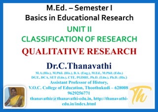 QUALITATIVE RESEARCH
Dr.C.Thanavathi
M.A.(His.), M.Phil. (His.), B.A. (Eng.), M.Ed., M.Phil. (Edn.)
DGT., DCA, SET (Edn.), CTE, PGDHE, Ph.D. (Edn.), Ph.D. (His.)
Assistant Professor of History,
V.O.C. College of Education, Thoothukudi – 628008.
9629256771
thanavathic@thanavathi-edu.in, http://thanavathi-
edu.in/index.html
UNIT II
CLASSIFICATION OF RESEARCH
M.Ed. – Semester I
Basics in Educational Research
 