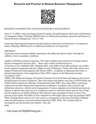 Research and Practice in Human Resource Management
RESEARCH AND PRACTICE IN HUMAN RESOURCE MANAGEMENT
Chew, Y. T. (2005). Achieving Organisational Prosperity through Employee Motivation and Retention:
A Comparative Study of Strategic HRM Practices in Malaysian Institutions, Research and Practice in
Human Resource Management, 13(2), 87 104.
Achieving Organisational Prosperity through Employee Motivation and Retention: A Comparative
Study of Strategic HRM Practices in Malaysian Institutions Yin Teng Chew
ABSTRACT
A growing concern among companies operating in the Malaysian labour market with high job
mobility is how to maintain a workforce
capable of fulfilling corporate exigencies. This study compares and contrasts how strategic human
resource management activities from ... Show more content on Helpwriting.net ...
A literature review (Abdullah 2001, Sheppard 2001, Yong 2003) reveals that numerous case studies
involve general comparisons that lack a depth of study in Malaysia. Further, this study, which uses a
sample of Malaysian based Japanese and Western MNCs , in addition to Malaysian local firms, is
deemed important due to the magnitude of these MNCs impacts on the Malaysian economy.
According to Ariff
(2004) of the Malaysian Institute of Economic Research, the United States and Japan are the second
and third largest investors in Malaysia. Their total exports and imports were above USD38 billion and
USD18 billion respectively (Ministry of International Trade 2005). Also, these MNCs create huge
employment and skill enhancement opportunities in Malaysia. In addition, data collection and
preliminary interviews with the senior management of various industries reveal that the personal care
industry is ideal for this study, given its competitive nature in which the labour turnover rate is high
and the employees are highly mobilised. This industry is also considered as ideal in terms of the
growing Asian market, the ability of such companies to offer higher than average pay packages (MEF,
2004), and high labour turnover (14.5 per cent) as a consequence of the heavy poaching of talented
cadres by both business rivals and unrelated industries (MEF, 2004). This situation calls for
investigation into the personal care industry. Thus, this
study
... Get more on HelpWriting.net ...
 