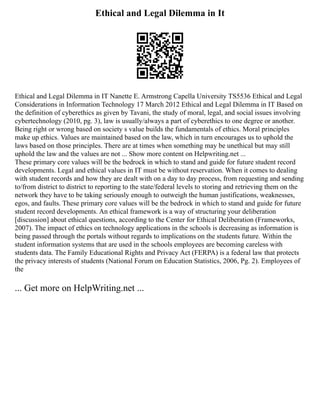 Ethical and Legal Dilemma in It
Ethical and Legal Dilemma in IT Nanette E. Armstrong Capella University TS5536 Ethical and Legal
Considerations in Information Technology 17 March 2012 Ethical and Legal Dilemma in IT Based on
the definition of cyberethics as given by Tavani, the study of moral, legal, and social issues involving
cybertechnology (2010, pg. 3), law is usually/always a part of cyberethics to one degree or another.
Being right or wrong based on society s value builds the fundamentals of ethics. Moral principles
make up ethics. Values are maintained based on the law, which in turn encourages us to uphold the
laws based on those principles. There are at times when something may be unethical but may still
uphold the law and the values are not ... Show more content on Helpwriting.net ...
These primary core values will be the bedrock in which to stand and guide for future student record
developments. Legal and ethical values in IT must be without reservation. When it comes to dealing
with student records and how they are dealt with on a day to day process, from requesting and sending
to/from district to district to reporting to the state/federal levels to storing and retrieving them on the
network they have to be taking seriously enough to outweigh the human justifications, weaknesses,
egos, and faults. These primary core values will be the bedrock in which to stand and guide for future
student record developments. An ethical framework is a way of structuring your deliberation
[discussion] about ethical questions, according to the Center for Ethical Deliberation (Frameworks,
2007). The impact of ethics on technology applications in the schools is decreasing as information is
being passed through the portals without regards to implications on the students future. Within the
student information systems that are used in the schools employees are becoming careless with
students data. The Family Educational Rights and Privacy Act (FERPA) is a federal law that protects
the privacy interests of students (National Forum on Education Statistics, 2006, Pg. 2). Employees of
the
... Get more on HelpWriting.net ...
 