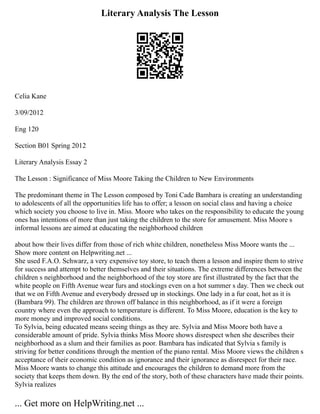 Literary Analysis The Lesson
Celia Kane
3/09/2012
Eng 120
Section B01 Spring 2012
Literary Analysis Essay 2
The Lesson : Significance of Miss Moore Taking the Children to New Environments
The predominant theme in The Lesson composed by Toni Cade Bambara is creating an understanding
to adolescents of all the opportunities life has to offer; a lesson on social class and having a choice
which society you choose to live in. Miss. Moore who takes on the responsibility to educate the young
ones has intentions of more than just taking the children to the store for amusement. Miss Moore s
informal lessons are aimed at educating the neighborhood children
about how their lives differ from those of rich white children, nonetheless Miss Moore wants the ...
Show more content on Helpwriting.net ...
She used F.A.O. Schwarz, a very expensive toy store, to teach them a lesson and inspire them to strive
for success and attempt to better themselves and their situations. The extreme differences between the
children s neighborhood and the neighborhood of the toy store are first illustrated by the fact that the
white people on Fifth Avenue wear furs and stockings even on a hot summer s day. Then we check out
that we on Fifth Avenue and everybody dressed up in stockings. One lady in a fur coat, hot as it is
(Bambara 99). The children are thrown off balance in this neighborhood, as if it were a foreign
country where even the approach to temperature is different. To Miss Moore, education is the key to
more money and improved social conditions.
To Sylvia, being educated means seeing things as they are. Sylvia and Miss Moore both have a
considerable amount of pride. Sylvia thinks Miss Moore shows disrespect when she describes their
neighborhood as a slum and their families as poor. Bambara has indicated that Sylvia s family is
striving for better conditions through the mention of the piano rental. Miss Moore views the children s
acceptance of their economic condition as ignorance and their ignorance as disrespect for their race.
Miss Moore wants to change this attitude and encourages the children to demand more from the
society that keeps them down. By the end of the story, both of these characters have made their points.
Sylvia realizes
... Get more on HelpWriting.net ...
 