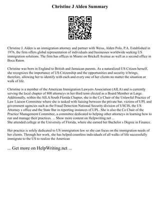 Christine J Alden Summary
Christine J. Alden is an immigration attorney and partner with Weiss, Alden Polo, P.A. Established in
1976, the firm offers global representation of individuals and businesses worldwide seeking US
immigration solutions. The firm has offices in Miami on Brickell Avenue as well as a second office in
Boca Raton.
Christine was born in England to British and Jamaican parents. As a naturalized US Citizen herself,
she recognizes the importance of US Citizenship and the opportunities and security it brings,
therefore, allowing her to identify with each and every one of her clients no matter the situation or
walk of life.
Christine is a member of the American Immigration Lawyers Association (AILA) and is currently
serving the local chapter of 800 attorneys in her third term elected as a Board Member at Large.
Additionally, within the AILA South Florida Chapter, she is the Co Chair of the Unlawful Practice of
Law Liaison Committee where she is tasked with liaising between the private bar, victims of UPL and
government agencies such as the Fraud Detection National Security division of USCIS, the US
Attorney s office and the State Bar in reporting instances of UPL. She is also the Co Chair of the
Practice Management Committee, a committee dedicated to helping other attorneys in learning how to
run and manage their practices. ... Show more content on Helpwriting.net ...
She attended college at the University of Florida, where she earned her Bachelor s Degree in Finance.
Her practice is solely dedicated to US immigration law so she can focus on the immigration needs of
her clients. Through her work, she has helped countless individuals of all walks of life successfully
immigrate to the US to realize the American
... Get more on HelpWriting.net ...
 