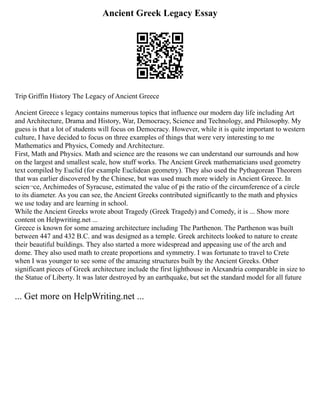 Ancient Greek Legacy Essay
Trip Griffin History The Legacy of Ancient Greece
Ancient Greece s legacy contains numerous topics that influence our modern day life including Art
and Architecture, Drama and History, War, Democracy, Science and Technology, and Philosophy. My
guess is that a lot of students will focus on Democracy. However, while it is quite important to western
culture, I have decided to focus on three examples of things that were very interesting to me
Mathematics and Physics, Comedy and Architecture.
First, Math and Physics. Math and science are the reasons we can understand our surrounds and how
on the largest and smallest scale, how stuff works. The Ancient Greek mathematicians used geometry
text compiled by Euclid (for example Euclidean geometry). They also used the Pythagorean Theorem
that was earlier discovered by the Chinese, but was used much more widely in Ancient Greece. In
scien¬ce, Archimedes of Syracuse, estimated the value of pi the ratio of the circumference of a circle
to its diameter. As you can see, the Ancient Greeks contributed significantly to the math and physics
we use today and are learning in school.
While the Ancient Greeks wrote about Tragedy (Greek Tragedy) and Comedy, it is ... Show more
content on Helpwriting.net ...
Greece is known for some amazing architecture including The Parthenon. The Parthenon was built
between 447 and 432 B.C. and was designed as a temple. Greek architects looked to nature to create
their beautiful buildings. They also started a more widespread and appeasing use of the arch and
dome. They also used math to create proportions and symmetry. I was fortunate to travel to Crete
when I was younger to see some of the amazing structures built by the Ancient Greeks. Other
significant pieces of Greek architecture include the first lighthouse in Alexandria comparable in size to
the Statue of Liberty. It was later destroyed by an earthquake, but set the standard model for all future
... Get more on HelpWriting.net ...
 