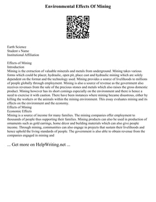 Environmental Effects Of Mining
Earth Science
Student s Name
Institutional Affiliation
Effects of Mining
Introduction
Mining is the extraction of valuable minerals and metals from underground. Mining takes various
forms which could be placer, hydraulic, open pit, place cast and hydraulic mining which are solely
dependent on the format and the technology used. Mining provides a source of livelihoods to millions
of people globally through employment. Mining is also a source of revenue as the government also
receives revenues from the sale of the precious stones and metals which also raises the gross domestic
product. Mining however has its short comings especially on the environment and there is hence a
need to exercise it with caution. There have been instances where mining became disastrous, either by
killing the workers or the animals within the mining environment. This essay evaluates mining and its
effects on the environment and the economy.
Effects of Mining
Economic Effects
Mining is a source of income for many families. The mining companies offer employment to
thousands of people thus supporting their families. Mining products can also be used in production of
ornaments such as gold earrings, home décor and building materials which can also give people
income. Through mining, communities can also engage in projects that sustain their livelihoods and
hence uphold the living standards of people. The government is also able to obtain revenue from the
companies engaged in mining and
... Get more on HelpWriting.net ...
 