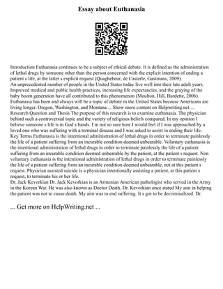 Essay about Euthanasia
Introduction Euthanasia continues to be a subject of ethical debate. It is defined as the administration
of lethal drugs by someone other than the person concerned with the explicit intention of ending a
patient s life, at the latter s explicit request (Quaghebeur, de Casterle, Gastmans, 2009).
An unprecedented number of people in the United States today live well into their late adult years.
Improved medical and public health practices, increasing life expectancies, and the graying of the
baby boom generation have all contributed to this phenomenon (Moulton, Hill, Burdette, 2006).
Euthanasia has been and always will be a topic of debate in the United States because Americans are
living longer. Oregon, Washington, and Montana ... Show more content on Helpwriting.net ...
Research Question and Thesis The purpose of this research is to examine euthanasia. The physician
behind such a controversial topic and the variety of religious beliefs compared. In my opinion I
believe someone s life is in God s hands. I m not so sure how I would feel if I was approached by a
loved one who was suffering with a terminal disease and I was asked to assist in ending their life.
Key Terms Euthanasia is the intentional administration of lethal drugs in order to terminate painlessly
the life of a patient suffering from an incurable condition deemed unbearable. Voluntary euthanasia is
the intentional administration of lethal drugs in order to terminate painlessly the life of a patient
suffering from an incurable condition deemed unbearable by the patient, at the patient s request. Non
voluntary euthanasia is the intentional administration of lethal drugs in order to terminate painlessly
the life of a patient suffering from an incurable condition deemed unbearable, not at this patient s
request. Physician assisted suicide is a physician intentionally assisting a patient, at this patient s
request, to terminate his or her life.
Dr. Jack Kevorkian Dr. Jack Kevorkian is an Armenian American pathologist who served in the Army
in the Korean War. He was also known as Doctor Death. Dr. Kevorkian once stated My aim in helping
the patient was not to cause death. My aim was to end suffering. It s got to be decriminalized. Dr.
... Get more on HelpWriting.net ...
 
