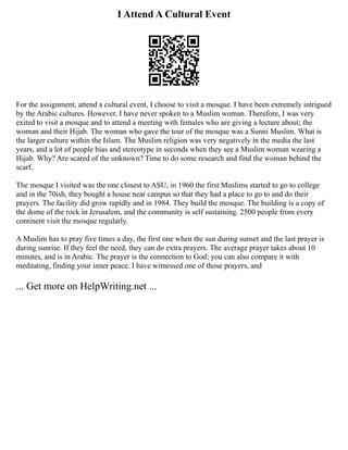 I Attend A Cultural Event
For the assignment, attend a cultural event, I choose to visit a mosque. I have been extremely intrigued
by the Arabic cultures. However, I have never spoken to a Muslim woman. Therefore, I was very
exited to visit a mosque and to attend a meeting with females who are giving a lecture about; the
woman and their Hijab. The woman who gave the tour of the mosque was a Sunni Muslim. What is
the larger culture within the Islam. The Muslim religion was very negatively in the media the last
years, and a lot of people bias and stereotype in seconds when they see a Muslim woman wearing a
Hijab. Why? Are scared of the unknown? Time to do some research and find the woman behind the
scarf.
The mosque I visited was the one closest to ASU, in 1960 the first Muslims started to go to college
and in the 70ish, they bought a house near campus so that they had a place to go to and do their
prayers. The facility did grow rapidly and in 1984. They build the mosque. The building is a copy of
the dome of the rock in Jerusalem, and the community is self sustaining. 2500 people from every
continent visit the mosque regularly.
A Muslim has to pray five times a day, the first one when the sun during sunset and the last prayer is
during sunrise. If they feel the need, they can do extra prayers. The average prayer takes about 10
minutes, and is in Arabic. The prayer is the connection to God; you can also compare it with
meditating, finding your inner peace. I have witnessed one of those prayers, and
... Get more on HelpWriting.net ...
 