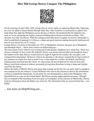 How Did George Dewey Conquer The Philippines
On the morning of April 30th, 1898, George Dewey set his sights on capturing Manila Bay. Opposing
his crew, he opted to attack Manila through Subic Bay. This would be a crucial point to capture and
hold while they fight the Philippines across the bay in Manila. He predicted that the Spanish were
back at Cavite, protecting the capital, instead of holding down the provincial port at Subic. This
decision was risky for Dewey. With this strategic point effectively occupied, no hostile commander in
chief would think of passing it. (1) Dewey s sharp and quick decision making during the battle proved
why he was crucial for a U.S. victory.
George Dewey was born on December 26, 1837 in Montpelier, Vermont. He grew up in Montpelier
and attended school ... Show more content on Helpwriting.net ...
The men always knew when he was coming and would quickly straighten up to salute him. There was
always a whisper of, here comes the Admiral. Dewey was always focused and even though he wasn t
the loudest on the ship, Dewey would always be eager to fight for his country. He was quiet, cool,
composed but determined...He knows what to do and does it. He always seemed like he had control of
any situation no matter how bad or good it was. A fine night for a smoke, eh Gridley, said Dewey,
loading ammo and food onto the vessel. At some points, he also helped out his men do their jobs.
Dewey went from lookout to lookout, personally giving them directions to keep a sharp and vigilant
watch for the enemy.
Before the battle of Manila, Dewey had some help scoping out the bay for sea mines and if a squadron
was camped out by the entrance. Consul Williams who went to the extreme to deliver the information
to Dewey, helped him immensely. At one point, he was threatened by a mob in the Philippines who
identified him as a spy for the United States. But Dewey greatly appreciated his presence. Through
him we learned of the mounting of six new guns on Corregidor, on the entrance at Manila Bay. Dewey
took his information about the Battle very seriously. The information that we received from him....was
highly
... Get more on HelpWriting.net ...
 