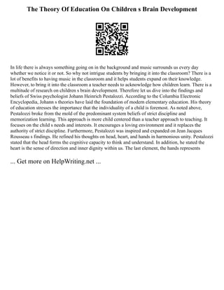 The Theory Of Education On Children s Brain Development
In life there is always something going on in the background and music surrounds us every day
whether we notice it or not. So why not intrigue students by bringing it into the classroom? There is a
lot of benefits to having music in the classroom and it helps students expand on their knowledge.
However, to bring it into the classroom a teacher needs to acknowledge how children learn. There is a
multitude of research on children s brain development. Therefore let us dive into the findings and
beliefs of Swiss psychologist Johann Heinrich Pestalozzi. According to the Columbia Electronic
Encyclopedia, Johann s theories have laid the foundation of modern elementary education. His theory
of education stresses the importance that the individuality of a child is foremost. As noted above,
Pestalozzi broke from the mold of the predominant system beliefs of strict discipline and
memorization learning. This approach is more child centered than a teacher approach to teaching. It
focuses on the child s needs and interests. It encourages a loving environment and it replaces the
authority of strict discipline. Furthermore, Pestalozzi was inspired and expanded on Jean Jacques
Rousseau s findings. He refined his thoughts on head, heart, and hands in harmonious unity. Pestalozzi
stated that the head forms the cognitive capacity to think and understand. In addition, he stated the
heart is the sense of direction and inner dignity within us. The last element, the hands represents
... Get more on HelpWriting.net ...
 