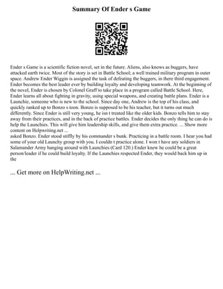 Summary Of Ender s Game
Ender s Game is a scientific fiction novel, set in the future. Aliens, also knows as buggers, have
attacked earth twice. Most of the story is set in Battle School; a well trained military program in outer
space. Andrew Ender Wiggin is assigned the task of defeating the buggers, in there third engagement.
Ender becomes the best leader ever by building loyalty and developing teamwork. At the beginning of
the novel, Ender is chosen by Colonel Graff to take place in a program called Battle School. Here,
Ender learns all about fighting in gravity, using special weapons, and creating battle plans. Ender is a
Launchie, someone who is new to the school. Since day one, Andrew is the top of his class, and
quickly ranked up to Bonzo s toon. Bonzo is supposed to be his teacher, but it turns out much
differently. Since Ender is still very young, he isn t treated like the older kids. Bonzo tells him to stay
away from their practices, and in the back of practice battles. Ender decides the only thing he can do is
help the Launchies. This will give him leadership skills, and give them extra practice. ... Show more
content on Helpwriting.net ...
asked Bonzo. Ender stood stiffly by his commander s bunk. Practicing in a battle room. I hear you had
some of your old Launchy group with you. I couldn t practice alone. I won t have any soldiers in
Salamander Army hanging around with Launchies (Card 120.) Ender knew he could be a great
person/leader if he could build loyalty. If the Launchies respected Ender, they would back him up in
the
... Get more on HelpWriting.net ...
 
