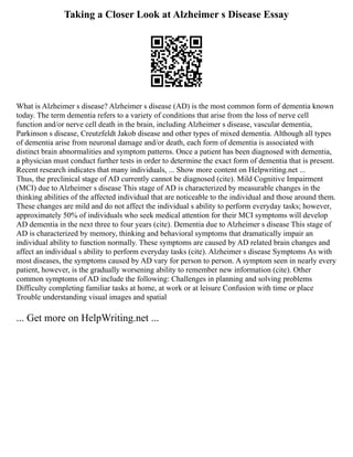 Taking a Closer Look at Alzheimer s Disease Essay
What is Alzheimer s disease? Alzheimer s disease (AD) is the most common form of dementia known
today. The term dementia refers to a variety of conditions that arise from the loss of nerve cell
function and/or nerve cell death in the brain, including Alzheimer s disease, vascular dementia,
Parkinson s disease, Creutzfeldt Jakob disease and other types of mixed dementia. Although all types
of dementia arise from neuronal damage and/or death, each form of dementia is associated with
distinct brain abnormalities and symptom patterns. Once a patient has been diagnosed with dementia,
a physician must conduct further tests in order to determine the exact form of dementia that is present.
Recent research indicates that many individuals, ... Show more content on Helpwriting.net ...
Thus, the preclinical stage of AD currently cannot be diagnosed (cite). Mild Cognitive Impairment
(MCI) due to Alzheimer s disease This stage of AD is characterized by measurable changes in the
thinking abilities of the affected individual that are noticeable to the individual and those around them.
These changes are mild and do not affect the individual s ability to perform everyday tasks; however,
approximately 50% of individuals who seek medical attention for their MCI symptoms will develop
AD dementia in the next three to four years (cite). Dementia due to Alzheimer s disease This stage of
AD is characterized by memory, thinking and behavioral symptoms that dramatically impair an
individual ability to function normally. These symptoms are caused by AD related brain changes and
affect an individual s ability to perform everyday tasks (cite). Alzheimer s disease Symptoms As with
most diseases, the symptoms caused by AD vary for person to person. A symptom seen in nearly every
patient, however, is the gradually worsening ability to remember new information (cite). Other
common symptoms of AD include the following: Challenges in planning and solving problems
Difficulty completing familiar tasks at home, at work or at leisure Confusion with time or place
Trouble understanding visual images and spatial
... Get more on HelpWriting.net ...
 