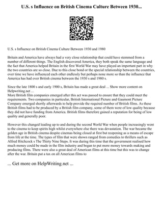 U.S. s Influence on British Cinema Culture Between 1930...
U.S. s Influence on British Cinema Culture Between 1930 and 1980
Britain and America have always had a very close relationship that could have stemmed from a
number of different things. The English discovered America, they both speak the same language and
the fact that America helped Britain in the first World War may have played an important part in why
the two countries are so close. Due to this close bond or the special relationship between the countries,
over time we have influenced each other endlessly but perhaps none more so than the influence that
America has had over British cinema between the 1930 s and 1980 s.
Since the late 1800 s and early 1900 s, Britain has made a great deal ... Show more content on
Helpwriting.net ...
More British film companies emerged after this act was passed to ensure that they could meet the
requirements. Two companies in particular, British International Picture and Gaumont Picture
Company emerged shortly afterwards to help provide the required number of British films. As these
British films had to be produced by a British film company, some of them were of low quality because
they did not have funding from America. British films therefore gained a reputation for being of low
quality and generally poor.
However this changed leading up to and during the second World War when people increasingly went
to the cinema to keep spirits high whilst everywhere else there was devastation. The war became the
golden age in British cinema despite cinemas being closed at first but reopening as a means of escape
from life at the time. The types of film that were shown ranged from comedies to thrillers such as
Alfred Hitchcock s The Thirty Nine Steps. It was during this time that the government realised how
much money could be made in the film industry and began to put more money towards making and
producing films. There were also a great deal of American films at this time but this was to change
after the war. Britain put a tax on all American films to
... Get more on HelpWriting.net ...
 