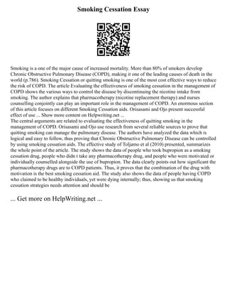 Smoking Cessation Essay
Smoking is a one of the major cause of increased mortality. More than 80% of smokers develop
Chronic Obstructive Pulmonary Disease (COPD), making it one of the leading causes of death in the
world (p.786). Smoking Cessation or quitting smoking is one of the most cost effective ways to reduce
the risk of COPD. The article Evaluating the effectiveness of smoking cessation in the management of
COPD shows the various ways to control the disease by discontinuing the nicotine intake from
smoking. The author explains that pharmacotherapy (nicotine replacement therapy) and nurses
counselling conjointly can play an important role in the management of COPD. An enormous section
of this article focuses on different Smoking Cessation aids. Orisasami and Ojo present successful
effect of use ... Show more content on Helpwriting.net ...
The central arguments are related to evaluating the effectiveness of quitting smoking in the
management of COPD. Orisasami and Ojo use research from several reliable sources to prove that
quitting smoking can manage the pulmonary disease. The authors have analyzed the data which is
logical and easy to follow, thus proving that Chronic Obstructive Pulmonary Disease can be controlled
by using smoking cessation aids. The effective study of Toljamo et al (2010) presented, summarizes
the whole point of the article. The study shows the data of people who took bupropion as a smoking
cessation drug, people who didn t take any pharmacotherapy drug, and people who were motivated or
individually counselled alongside the use of bupropion. The data clearly points out how significant the
pharmacotherapy drugs are to COPD patients. Thus, it proves that the combination of the drug with
motivation is the best smoking cessation aid. The study also shows the data of people having COPD
who claimed to be healthy individuals, yet were dying internally; thus, showing us that smoking
cessation strategies needs attention and should be
... Get more on HelpWriting.net ...
 