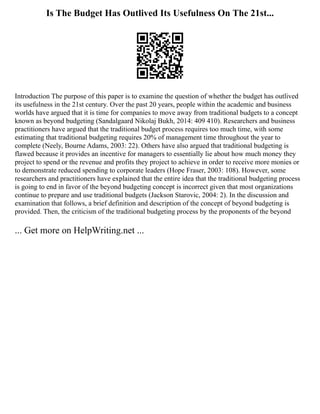 Is The Budget Has Outlived Its Usefulness On The 21st...
Introduction The purpose of this paper is to examine the question of whether the budget has outlived
its usefulness in the 21st century. Over the past 20 years, people within the academic and business
worlds have argued that it is time for companies to move away from traditional budgets to a concept
known as beyond budgeting (Sandalgaard Nikolaj Bukh, 2014: 409 410). Researchers and business
practitioners have argued that the traditional budget process requires too much time, with some
estimating that traditional budgeting requires 20% of management time throughout the year to
complete (Neely, Bourne Adams, 2003: 22). Others have also argued that traditional budgeting is
flawed because it provides an incentive for managers to essentially lie about how much money they
project to spend or the revenue and profits they project to achieve in order to receive more monies or
to demonstrate reduced spending to corporate leaders (Hope Fraser, 2003: 108). However, some
researchers and practitioners have explained that the entire idea that the traditional budgeting process
is going to end in favor of the beyond budgeting concept is incorrect given that most organizations
continue to prepare and use traditional budgets (Jackson Starovic, 2004: 2). In the discussion and
examination that follows, a brief definition and description of the concept of beyond budgeting is
provided. Then, the criticism of the traditional budgeting process by the proponents of the beyond
... Get more on HelpWriting.net ...
 
