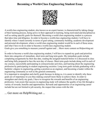 Becoming a World-Class Engineering Student Essay
A world class engineering student, also known as an expert learner, is characterized by taking charge
of their learning process, being active in their approach to learning, being motivated and disciplined as
well as setting specific goals for themself. Becoming a world class engineering student is a process
that takes time and diligence. In order to become a world class engineering student, I will have to
identify where I stand currently in terms of goal setting, community building, academic development
and personal development, where a world class engineering student would be in each of those areas,
and what I have to do in order to become a world class engineering student.
Goals give you something to measure yourself against and ... Show more content on Helpwriting.net
...
In order to become a world class engineering student, I will have to expand my goals and prioritize
them into categories of immediate, short term and long term goals. My immediate goals include
completing assignments by their due date, reading the assigned material before it is discussed in class
and being fully prepared to face the next day of classes. Short term goals include doing well in each of
my courses, successfully participating in extracurricular activities, and learning about the engineering
profession by participating in student engineering societies. Long term goals include graduating with a
bachelor s degree in engineering, getting a position as an engineer, and becoming a leader within the
engineering community as well as the general community.
It is important to strengthen and clarify goals because in doing so, it is easier to identify why these
goals are of importance to you thus making yourself more likely to achieve them. In order to
strengthen and clarify my goals, I have to recognize the rewards and benefits of an engineering
profession. I am aware that success in engineering study will enhance the quality of my life through a
variety of rewards, benefits and opportunities. Rewards and opportunities of an engineering career
include but are not limited to job security, the respect that comes with the title
... Get more on HelpWriting.net ...
 