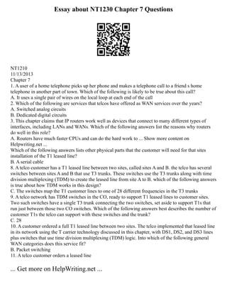 Essay about NT1230 Chapter 7 Questions
NT1210
11/13/2013
Chapter 7
1. A user of a home telephone picks up her phone and makes a telephone call to a friend s home
telephone in another part of town. Which of the following is likely to be true about this call?
A. It uses a single pair of wires on the local loop at each end of the call
2. Which of the following are services that telcos have offered as WAN services over the years?
A. Switched analog circuits
B. Dedicated digital circuits
3. This chapter claims that IP routers work well as devices that connect to many different types of
interfaces, including LANs and WANs. Which of the following answers list the reasons why routers
do well in this role?
A. Routers have much faster CPUs and can do the hard work to ... Show more content on
Helpwriting.net ...
Which of the following answers lists other physical parts that the customer will need for that sites
installation of the T1 leased line?
B. A serial cable
8. A telco customer has a T1 leased line between two sites, called sites A and B. the telco has several
switches between sites A and B that use T3 trunks. These switches use the T3 trunks along with time
division multiplexing (TDM) to create the leased line from site A to B. which of the following answers
is true about how TDM works in this design?
C. The switches map the T1 customer lines to one of 28 different frequencies in the T3 trunks
9. A telco network has TDM switches in the CO, ready to support T1 leased lines to customer sites.
Two such switches have a single T3 trunk connecting the two switches, set aside to support T1s that
run just between those two CO switches. Which of the following answers best describes the number of
customer T1s the telco can support with these switches and the trunk?
C. 28
10. A customer ordered a full T1 leased line between two sites. The telco implemented that leased line
in its network using the T carrier technology discussed in this chapter, with DS1, DS2, and DS3 lines
plus switches that use time division multiplexing (TDM) logic. Into which of the following general
WAN categories does this service fit?
B. Packet switching
11. A telco customer orders a leased line
... Get more on HelpWriting.net ...
 