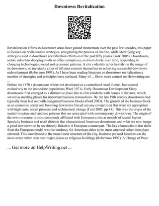 Downtown Revitalization
Revitalization efforts in downtown areas have gained momentum over the past few decades, this paper
is focused on revitalization strategies, recognizing the process of decline, while identifying key
strategies used in downtown revitalization efforts over the past fifty years (Faulk 2006). Downtowns,
unlike suburban shopping malls or office complexes, evolved slowly over time, responding to
changing technologies, social and economic patterns. A city s identity relies heavily on the image of
its downtown, so inevitably cities of all sizes commit themselves to achieving successful downtown
redevelopment (Robertson 1995). As I have been reading literature on downtown revitalization a
number of strategies and principles have surfaced. Many of ... Show more content on Helpwriting.net
...
Before the 1870 s downtowns where not developed as a centralized retail district, but catered
exclusively to the immediate population (Ward 1971). Early Downtown Development Many
downtowns first emerged as a distinctive place due to elite residents with homes in the area, which
served as meeting places for important business transactions. By the late 19th century downtowns had
typically been laid out with designated business blocks (Ford 2003). The growth of the business block
as an economic center and booming downtown forced out any competition that were not appropriate
with high rents, social pressure and architectural change (Ford 2003, pp 45). This was the origin of the
spatial structure and land use patterns that are associated with contemporary downtowns. The origin of
the town structure is most commonly affiliated with European cities as models of spatial layout.
Specialty business and retail districts that characterized American downtowns and what we now image
a good downtown to be are directly linked to it European counterpart. The key characteristic that defer
from the European model was the tendency for American cities to be street oriented rather then place
oriented. This contributed to the more linear structure of the city, business pursued locations on the
main street rather then near major plazas or religious buildings (Robertson 1997). A Change of Pace:
... Get more on HelpWriting.net ...
 