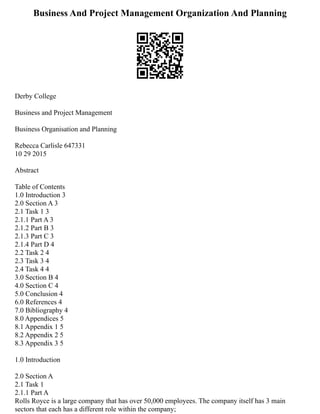 Business And Project Management Organization And Planning
Derby College
Business and Project Management
Business Organisation and Planning
Rebecca Carlisle 647331
10 29 2015
Abstract
Table of Contents
1.0 Introduction 3
2.0 Section A 3
2.1 Task 1 3
2.1.1 Part A 3
2.1.2 Part B 3
2.1.3 Part C 3
2.1.4 Part D 4
2.2 Task 2 4
2.3 Task 3 4
2.4 Task 4 4
3.0 Section B 4
4.0 Section C 4
5.0 Conclusion 4
6.0 References 4
7.0 Bibliography 4
8.0 Appendices 5
8.1 Appendix 1 5
8.2 Appendix 2 5
8.3 Appendix 3 5
1.0 Introduction
2.0 Section A
2.1 Task 1
2.1.1 Part A
Rolls Royce is a large company that has over 50,000 employees. The company itself has 3 main
sectors that each has a different role within the company;
 