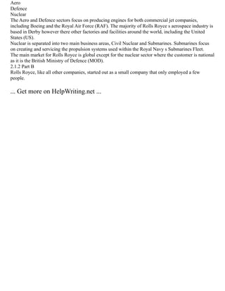 Aero
Defence
Nuclear
The Aero and Defence sectors focus on producing engines for both commercial jet companies,
including Boeing and the Royal Air Force (RAF). The majority of Rolls Royce s aerospace industry is
based in Derby however there other factories and facilities around the world, including the United
States (US).
Nuclear is separated into two main business areas, Civil Nuclear and Submarines. Submarines focus
on creating and servicing the propulsion systems used within the Royal Navy s Submarines Fleet.
The main market for Rolls Royce is global except for the nuclear sector where the customer is national
as it is the British Ministry of Defence (MOD).
2.1.2 Part B
Rolls Royce, like all other companies, started out as a small company that only employed a few
people.
... Get more on HelpWriting.net ...
 