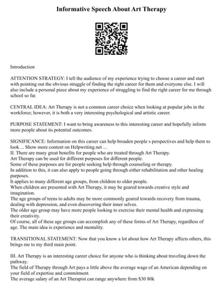 Informative Speech About Art Therapy
Introduction
ATTENTION STRATEGY: I tell the audience of my experience trying to choose a career and start
with pointing out the obvious struggle of finding the right career for them and everyone else. I will
also include a personal piece about my experience of struggling to find the right career for me through
school so far.
CENTRAL IDEA: Art Therapy is not a common career choice when looking at popular jobs in the
workforce; however, it is both a very interesting psychological and artistic career.
PURPOSE STATEMENT: I want to bring awareness to this interesting career and hopefully inform
more people about its potential outcomes.
SIGNIFICANCE: Information on this career can help broaden people s perspectives and help them to
look ... Show more content on Helpwriting.net ...
II. There are many great benefits for people who are treated through Art Therapy.
Art Therapy can be used for different purposes for different people.
Some of these purposes are for people seeking help through counseling or therapy.
In addition to this, it can also apply to people going through either rehabilitation and other healing
purposes.
It applies to many different age groups, from children to older people.
When children are presented with Art Therapy, it may be geared towards creative style and
imagination.
The age groups of teens to adults may be more commonly geared towards recovery from trauma,
dealing with depression, and even discovering their inner selves.
The older age group may have more people looking to exercise their mental health and expressing
their creativity.
Of course, all of these age groups can accomplish any of these forms of Art Therapy, regardless of
age. The main idea is experience and mentality.
TRANSITIONAL STATEMENT: Now that you know a lot about how Art Therapy affects others, this
brings me to my third main point.
III. Art Therapy is an interesting career choice for anyone who is thinking about traveling down the
pathway.
The field of Therapy through Art pays a little above the average wage of an American depending on
your field of expertise and commitment.
The average salary of an Art Therapist can range anywhere from $30 80k
 