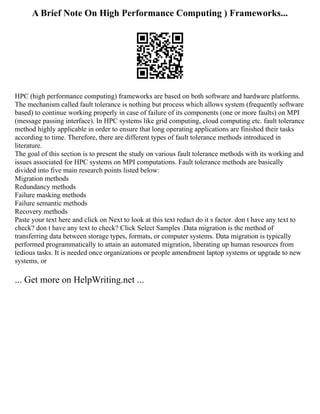 A Brief Note On High Performance Computing ) Frameworks...
HPC (high performance computing) frameworks are based on both software and hardware platforms.
The mechanism called fault tolerance is nothing but process which allows system (frequently software
based) to continue working properly in case of failure of its components (one or more faults) on MPI
(message passing interface). In HPC systems like grid computing, cloud computing etc. fault tolerance
method highly applicable in order to ensure that long operating applications are finished their tasks
according to time. Therefore, there are different types of fault tolerance methods introduced in
literature.
The goal of this section is to present the study on various fault tolerance methods with its working and
issues associated for HPC systems on MPI computations. Fault tolerance methods are basically
divided into five main research points listed below:
Migration methods
Redundancy methods
Failure masking methods
Failure semantic methods
Recovery methods
Paste your text here and click on Next to look at this text redact do it s factor. don t have any text to
check? don t have any text to check? Click Select Samples .Data migration is the method of
transferring data between storage types, formats, or computer systems. Data migration is typically
performed programmatically to attain an automated migration, liberating up human resources from
tedious tasks. It is needed once organizations or people amendment laptop systems or upgrade to new
systems, or
... Get more on HelpWriting.net ...
 